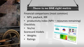 Financial comparisons (most common)
• NPV, payback, IRR
• productivity index (NPV ÷ resources remaining)
Checklists
• Yes/no
Scorecard models
• Weights
• Ratings
 