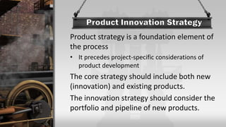 Product strategy is a foundation element of
the process
• It precedes project-specific considerations of
product development
The core strategy should include both new
(innovation) and existing products.
The innovation strategy should consider the
portfolio and pipeline of new products.
 