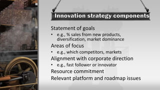 Statement of goals
• e.g., % sales from new products,
diversification, market dominance
Areas of focus
• e.g., which competitors, markets
Alignment with corporate direction
• e.g., fast follower or innovator
Resource commitment
Relevant platform and roadmap issues
 