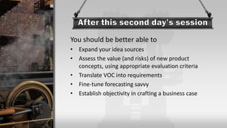 You should be better able to
• Expand your idea sources
• Assess the value (and risks) of new product
concepts, using appropriate evaluation criteria
• Translate VOC into requirements
• Fine-tune forecasting savvy
• Establish objectivity in crafting a business case
 