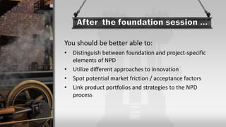 You should be better able to:
• Distinguish between foundation and project-specific
elements of NPD
• Utilize different approaches to innovation
• Spot potential market friction / acceptance factors
• Link product portfolios and strategies to the NPD
process
 
