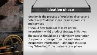 Ideation is the process of exploring diverse and
potentially “hidden” ideas for new products
and services
It should flow from (or at least not be
inconsistent with) product strategy initiatives
The output should be a preliminary description
of a product concept from the gathering of
inexpensive information – although this step
may “bleed into” the business case phase
 