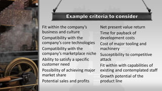 Fit within the company’s
business and culture
Compatibility with the
company’s core technologies
Compatibility with the
company’s marketplace niche
Ability to satisfy a specific
customer need
Possibility of achieving major
market share
Potential sales and profits
Net present value return
Time for payback of
development costs
Cost of major tooling and
machinery
Susceptibility to competitive
attack
Fit within with capabilities of
existing and contemplated staff
Growth potential of the
product line
 