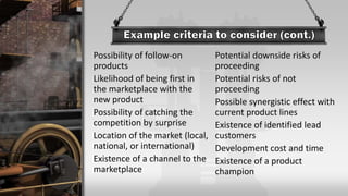 Possibility of follow-on
products
Likelihood of being first in
the marketplace with the
new product
Possibility of catching the
competition by surprise
Location of the market (local,
national, or international)
Existence of a channel to the
marketplace
Potential downside risks of
proceeding
Potential risks of not
proceeding
Possible synergistic effect with
current product lines
Existence of identified lead
customers
Development cost and time
Existence of a product
champion
 
