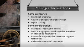 Some categories
• Client visit programs
• Customer and consumer observation
• Digital tracking
Some considerations
• Maintain a “real-world” context
• Most ethnographers conduct verbal interviews
in addition to observation
• Face-to-face is preferable to remote or group
techniques
• Collect the customer’s own words
 