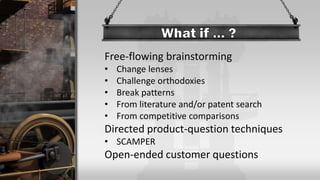 Free-flowing brainstorming
• Change lenses
• Challenge orthodoxies
• Break patterns
• From literature and/or patent search
• From competitive comparisons
Directed product-question techniques
• SCAMPER
Open-ended customer questions
 