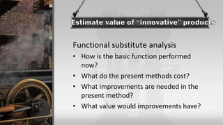 Functional substitute analysis
• How is the basic function performed
now?
• What do the present methods cost?
• What improvements are needed in the
present method?
• What value would improvements have?
 