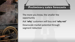 The more you know, the smaller the
opportunity
Ask ‘why’ customers will buy and ‘why not’
Downscale market potential through
segment reduction
 