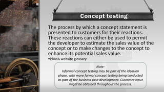 The process by which a concept statement is
presented to customers for their reactions.
These reactions can either be used to permit
the developer to estimate the sales value of the
concept or to make changes to the concept to
enhance its potential sales value.
PDMA website glossary
Note:
Informal concept testing may be part of the ideation
phase, with more formal concept testing being conducted
as part of the business case development. Customer input
might be obtained throughout the process.
 
