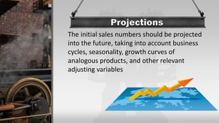 The initial sales numbers should be projected
into the future, taking into account business
cycles, seasonality, growth curves of
analogous products, and other relevant
adjusting variables
 