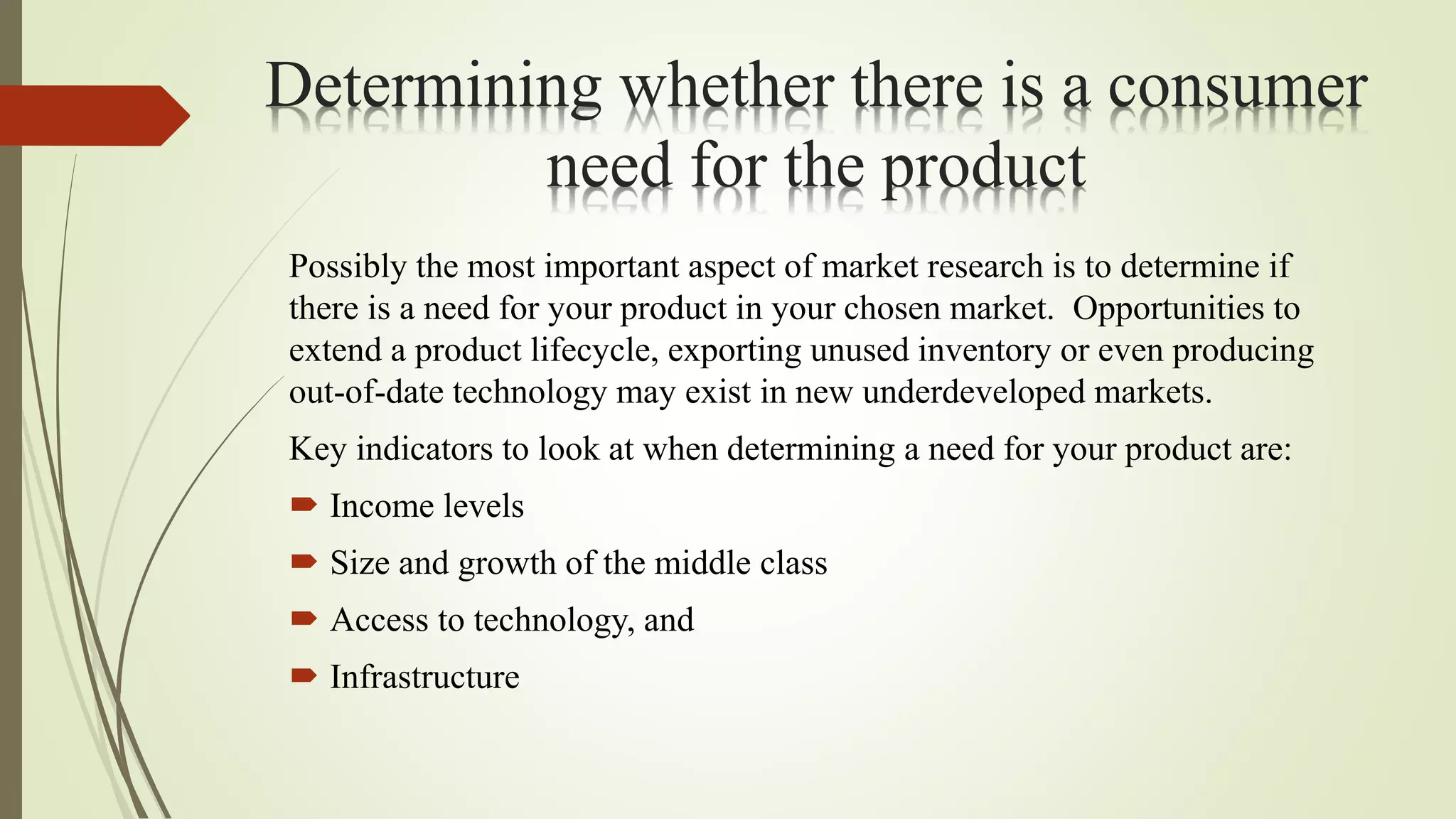 Determining whether there is a consumer
need for the product
Possibly the most important aspect of market research is to determine if
there is a need for your product in your chosen market. Opportunities to
extend a product lifecycle, exporting unused inventory or even producing
out-of-date technology may exist in new underdeveloped markets.
Key indicators to look at when determining a need for your product are:
 Income levels
 Size and growth of the middle class
 Access to technology, and
 Infrastructure
 