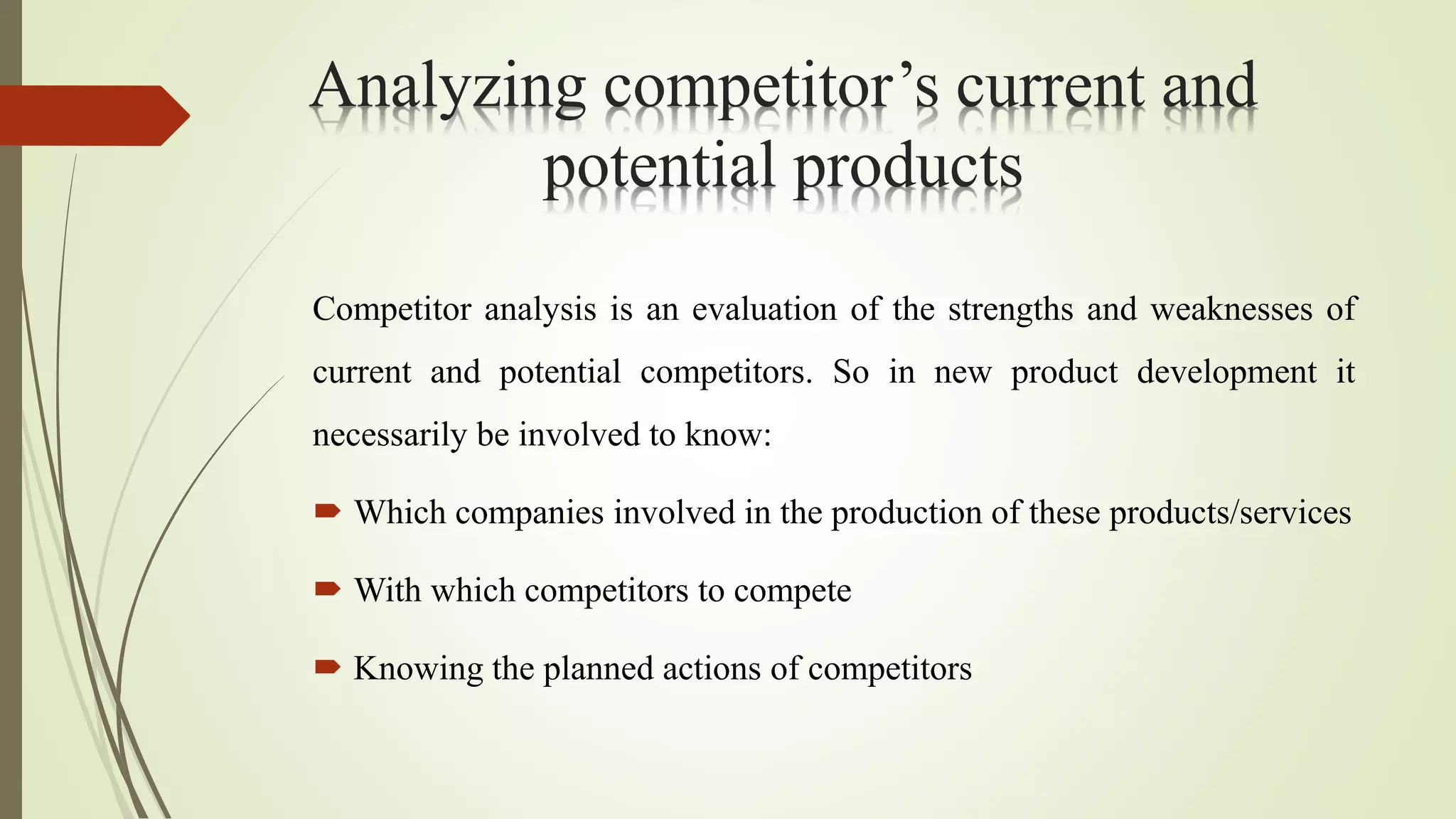 Analyzing competitor’s current and
potential products
Competitor analysis is an evaluation of the strengths and weaknesses of
current and potential competitors. So in new product development it
necessarily be involved to know:
 Which companies involved in the production of these products/services
 With which competitors to compete
 Knowing the planned actions of competitors
 