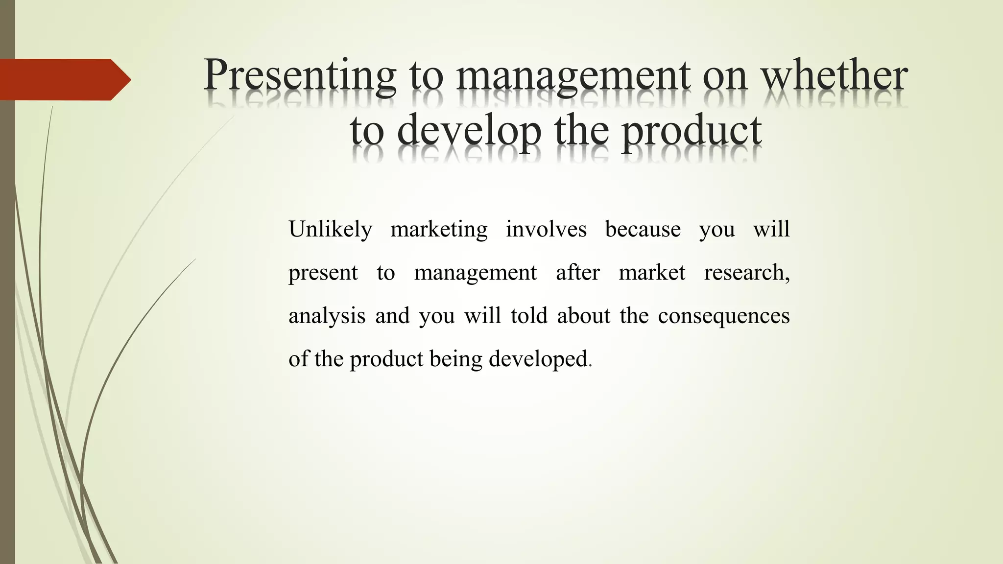 Presenting to management on whether
to develop the product
Unlikely marketing involves because you will
present to management after market research,
analysis and you will told about the consequences
of the product being developed.
 