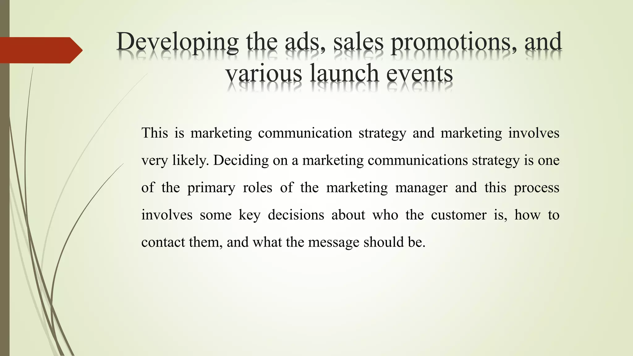 Developing the ads, sales promotions, and
various launch events
This is marketing communication strategy and marketing involves
very likely. Deciding on a marketing communications strategy is one
of the primary roles of the marketing manager and this process
involves some key decisions about who the customer is, how to
contact them, and what the message should be.
 