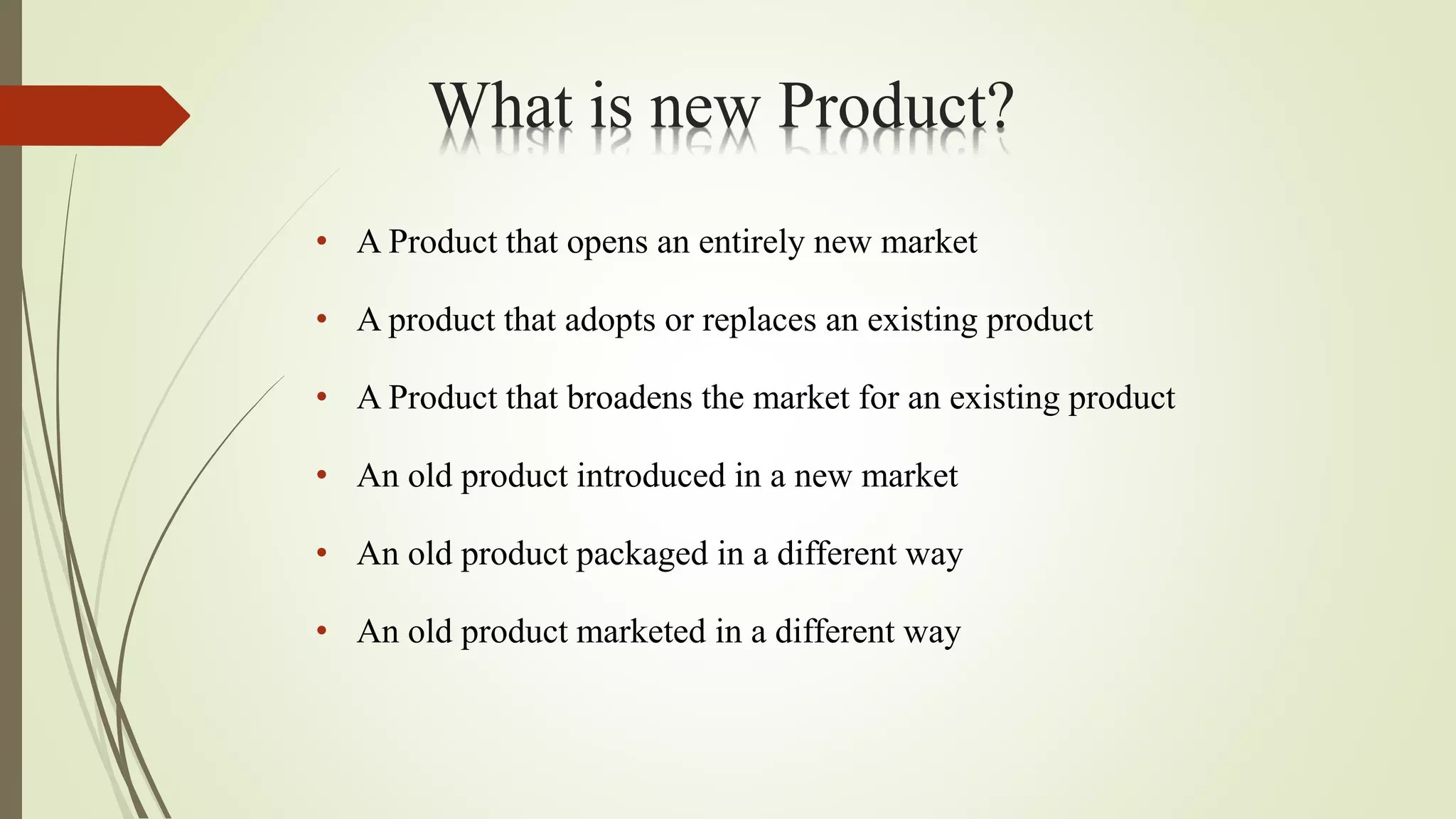 What is new Product?
• A Product that opens an entirely new market
• A product that adopts or replaces an existing product
• A Product that broadens the market for an existing product
• An old product introduced in a new market
• An old product packaged in a different way
• An old product marketed in a different way
 