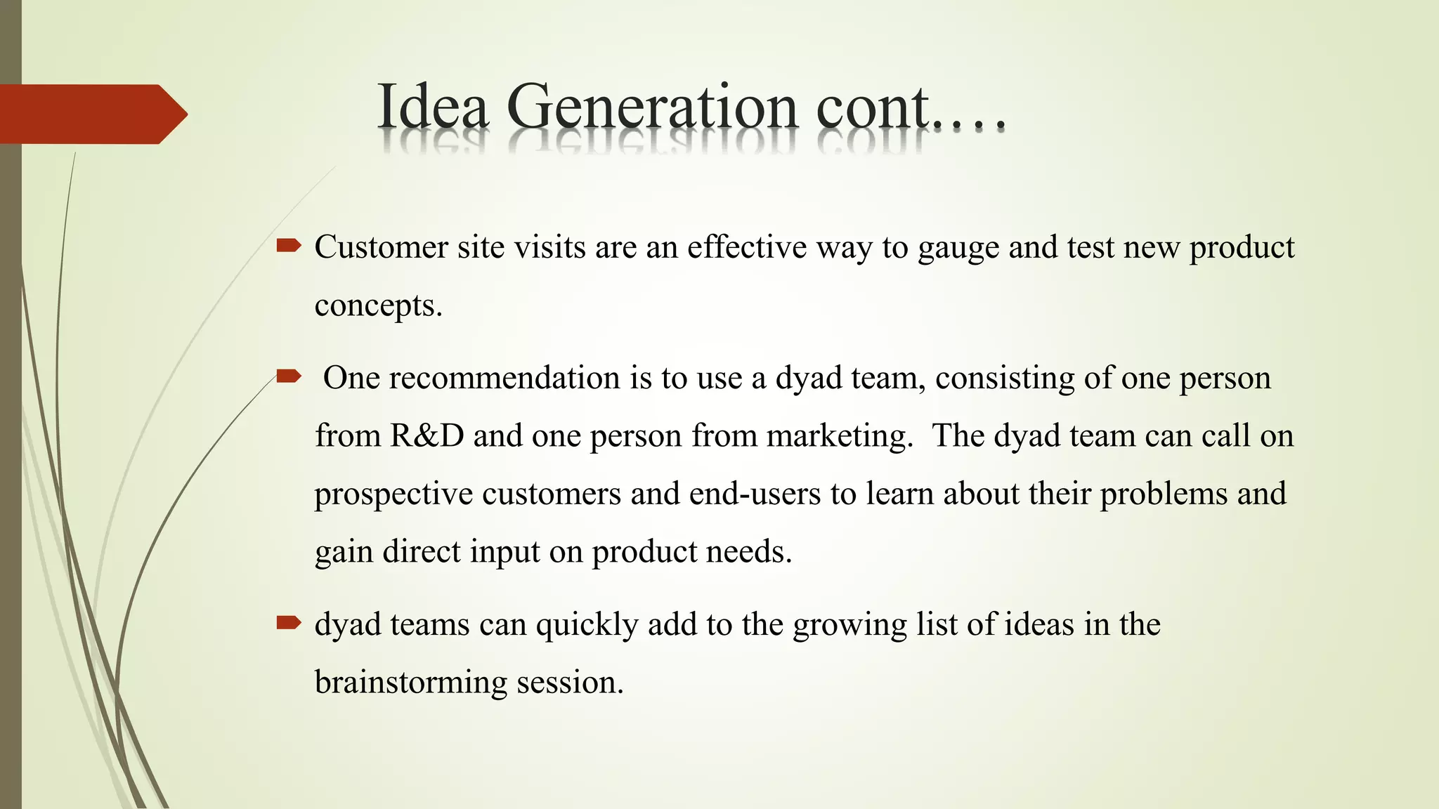 Idea Generation cont.…
 Customer site visits are an effective way to gauge and test new product
concepts.
 One recommendation is to use a dyad team, consisting of one person
from R&D and one person from marketing. The dyad team can call on
prospective customers and end-users to learn about their problems and
gain direct input on product needs.
 dyad teams can quickly add to the growing list of ideas in the
brainstorming session.
 