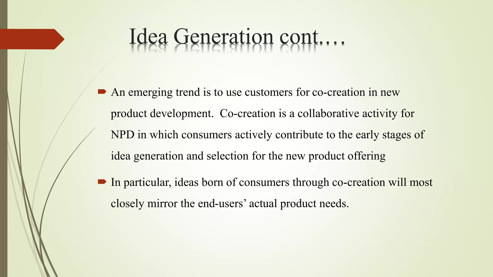  An emerging trend is to use customers for co-creation in new
product development. Co-creation is a collaborative activity for
NPD in which consumers actively contribute to the early stages of
idea generation and selection for the new product offering
 In particular, ideas born of consumers through co-creation will most
closely mirror the end-users’ actual product needs.
Idea Generation cont.…
 