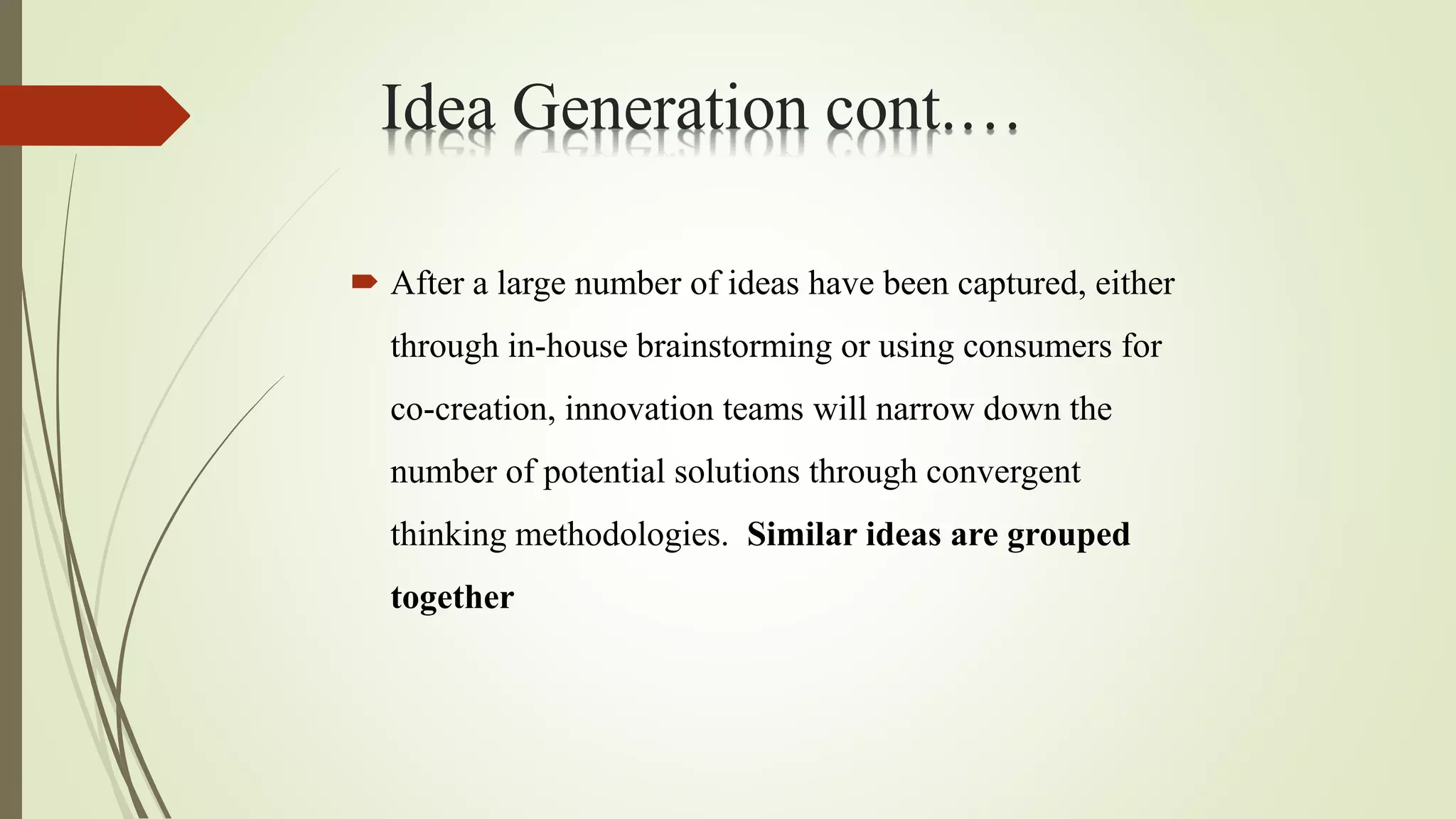  After a large number of ideas have been captured, either
through in-house brainstorming or using consumers for
co-creation, innovation teams will narrow down the
number of potential solutions through convergent
thinking methodologies. Similar ideas are grouped
together
Idea Generation cont.…
 