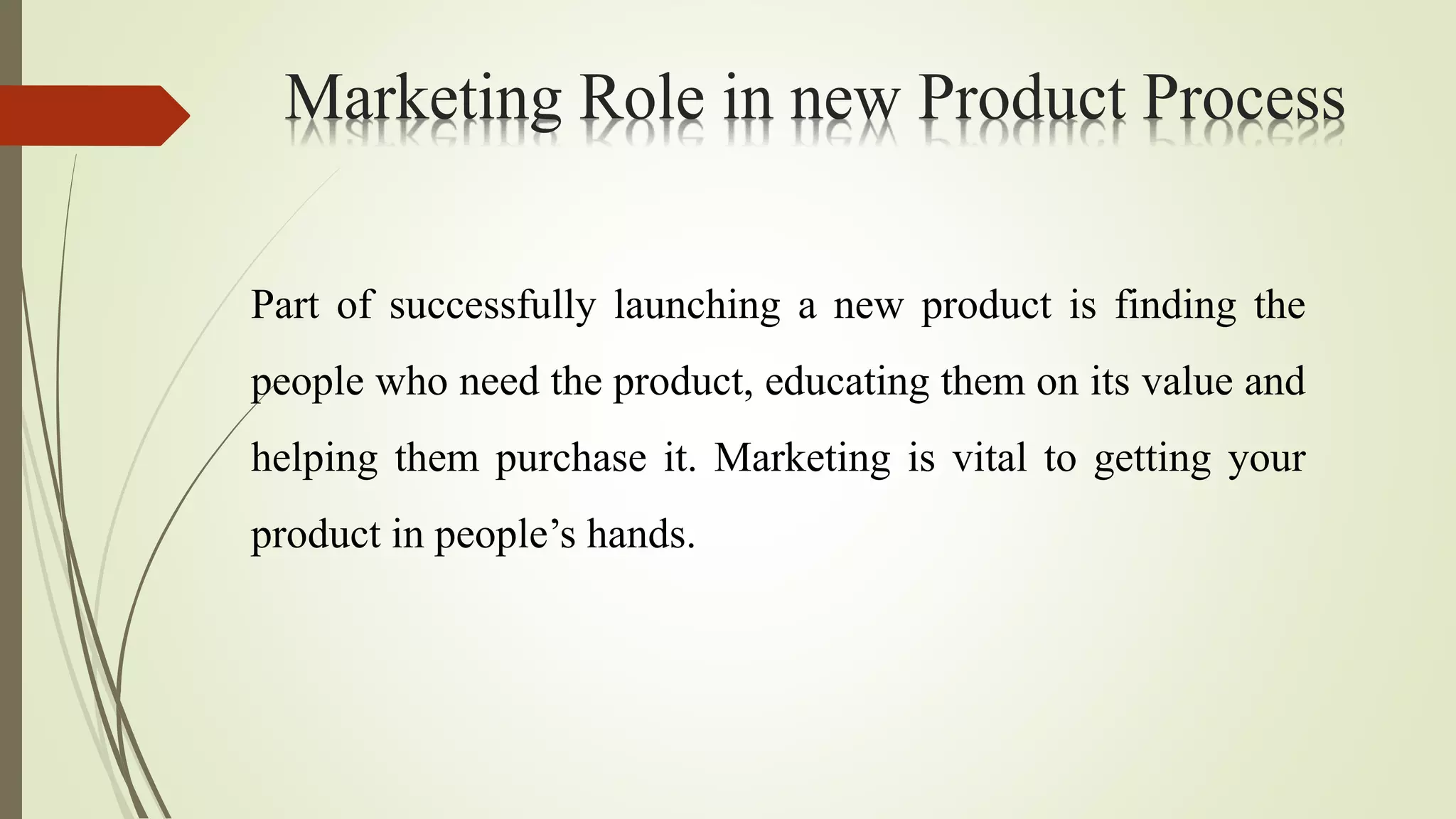 Marketing Role in new Product Process
Part of successfully launching a new product is finding the
people who need the product, educating them on its value and
helping them purchase it. Marketing is vital to getting your
product in people’s hands.
 