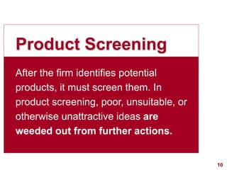 10visit: www.studyMarketing.org
Product Screening
After the firm identifies potential
products, it must screen them. In
product screening, poor, unsuitable, or
otherwise unattractive ideas are
weeded out from further actions.
 