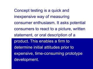 13visit: www.studyMarketing.org
Concept testing is a quick and
inexpensive way of measuring
consumer enthusiasm. It asks potential
consumers to react to a picture, written
statement, or oral description of a
product. This enables a firm to
determine initial attitudes prior to
expensive, time-consuming prototype
development.
 