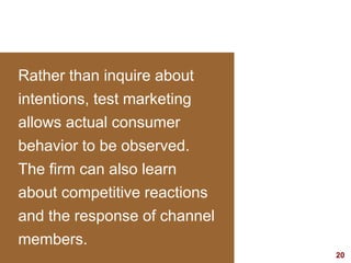 20visit: www.studyMarketing.org
Rather than inquire about
intentions, test marketing
allows actual consumer
behavior to be observed.
The firm can also learn
about competitive reactions
and the response of channel
members.
 