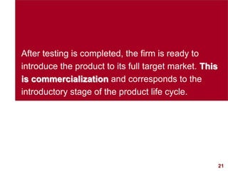 21visit: www.studyMarketing.org
After testing is completed, the firm is ready to
introduce the product to its full target market. This
is commercialization and corresponds to the
introductory stage of the product life cycle.
 