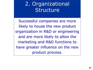 27visit: www.studyMarketing.org
Successful companies are more
likely to house the new product
organization in R&D or engineering
and are more likely to allow the
marketing and R&D functions to
have greater influence on the new
product process.
2. Organizational
Structure
 