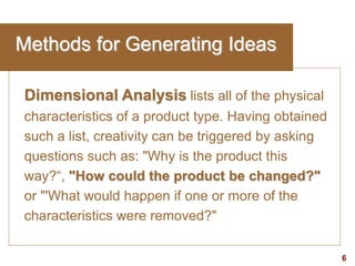 6visit: www.studyMarketing.org
Methods for Generating Ideas
Dimensional Analysis lists all of the physical
characteristics of a product type. Having obtained
such a list, creativity can be triggered by asking
questions such as: "Why is the product this
way?“, "How could the product be changed?"
or "'What would happen if one or more of the
characteristics were removed?"
 