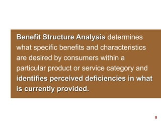 8visit: www.studyMarketing.org
Benefit Structure Analysis determines
what specific benefits and characteristics
are desired by consumers within a
particular product or service category and
identifies perceived deficiencies in what
is currently provided.
 