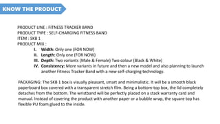 KNOW THE PRODUCT
PRODUCT LINE : FITNESS TRACKER BAND
PRODUCT TYPE : SELF-CHARGING FITNESS BAND
ITEM : SKB 1
PRODUCT MIX :
I. Width: Only one (FOR NOW)
II. Length: Only one (FOR NOW)
III. Depth: Two variants (Male & Female) Two colour (Black & White)
IV. Consistency: More variants in future and then a new model and also planning to launch
another Fitness Tracker Band with a new self-charging technology.
PACKAGING: The SKB 1 box is visually pleasant, smart and minimalistic. It will be a smooth black
paperboard box covered with a transparent stretch film. Being a bottom-top box, the lid completely
detaches from the bottom. The wristband will be perfectly placed on a stack warranty card and
manual. Instead of covering the product with another paper or a bubble wrap, the square top has
flexible PU foam glued to the inside.
 