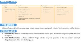 Geographic Demographic Psychographic Behavioural
> India
> Tier I Metro Cities & Tier II
Cities
> Age: 18 Years to 65 Years
> Gender: Both Male & Female
> Family Life Cycle: All
> Income: ₹30,000/month and above
> Education: All
> Occupation: Businessmen, Skilled workers, Professionals,
College students
> Fitness & health oriented
> Sports oriented
> Family oriented
> Frequency of Buying: Rare
> Usage Rate: Daily
> Attitude towards Product: Positive
> Loyalty Status: Medium
All those fitness and health conscious upper-middle & upper income level people in Indian Tier I metro cities and Tier II cities.
i. Point of Parity – A fitness band that shows the time, heart-rate, calories spent, steps taken, being connected to the user’s
smartphone.
ii. Point of Differentiation – A fitness band that charges with the body heat generated by the user (wearer) keeping it
charged practically all the time it is being used.
SEGMENTATIO
N
TARGETING
POSITIONING
 