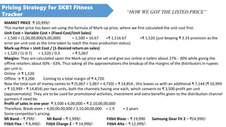 Pricing Strategy for SKB1 Fitness
Tracker “HOW WE GOT THE LISTED PRICE”
Profit of sales in one year: ₹ 3,500 x 6,00,000 = ₹ 2,10,00,00,000
Therefore, Break-even = 4,00,00,00,000 / 2,10,00,00,000 = 1.9 ≈ 2 years
Some competitor’s pricing:
Mi Band – ₹ 799/- Mi Band – ₹ 1,999/- Fitbit Blaze – ₹ 19,990 Samsung Gear Fit 2 – ₹14,999/-
Fitbit Flex – ₹ 8,490/- Fitbit Charge 2 – ₹ 14,990/- Fitbit Alta – ₹ 12,999/-
MARKET PRICE :₹ 10,999/-
This market price has been set using the formula of Mark-up price, where we first calculated the unit cost first.
Unit Cost = Variable Cost + (Fixed Cost/Unit Sales)
= 1,500 + (1,00,00,000/6,00,000) = 1,500 + 16.67 =₹ 1,516.67 ≈₹ 1,520 (just keeping ₹ 3.33 provision as the
error per unit cost as the time taken to reach the mass production status)
Mark-up Price = Unit Cost / (1-Desired return on sales)
= 1,520 / (1-0.7) = 1,520 / 0.3 = ₹ 5,067
Margins: They are calculated upon the Mark-up price we set and give our online e-tailers about 27% - 30% while giving the
offline retailers about 60% - 63%. Thus taking all the approximations the breakup of the margins of the distributors in rupees
per unit is:
Online → ₹ 1,520
Offline → ₹ 3,200 Coming to a total margin of ₹ 4,720
Now the total sum of money comes to ₹ (5,067 + 5,067 + 4,720) = ₹ 14,854 , this leaves us with an additional ₹ 7,144 (₹ 10,999
+ ₹ 10,999 – ₹ 14,854) per two units, both the channels having one each, which converts to ₹ 3,500 profit per unit
(approximately). They are to be used for promotional activities, investment and extra benefits given to the distribution channel
partners if need be.
 