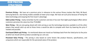 OUR PRICING
STRATEGIES
Premium Pricing – We have set a premium price in relevance to the various fitness trackers like Fitbit, Mi Band,
Samsung Band etc. also having models available at lower price range. We have set such price because of having the
latest technology and enjoying the first mover’s advantage.
Odd-number Pricing – Easily remember by the customers and also it has ever that slight psychological effect where
customers perceives the value less than ₹ 20,000/-
Skim Pricing – We are also going ahead with skim pricing as we the technology becomes available to all the other
players they would catch up and at those times e would be able to compete with them by lowering the price if
needed and possible.
Cost-based (Mark-up) Pricing – As mentioned above we traced our footsteps back from the listed price to the price
at which we should sell the product considering our unit cost.
Perceived Value Pricing – The pricing is also based on some factors like product features, specifications, and
uniqueness which are responsible for the perceived value of the product.
 