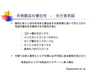先発製品の優位性　-　先行者利益
 最初に参入し成功を収めた製品はその後長期に渡って売り上げと
利益の優位性を維持する可能性が高い
– コピー機のゼロックス
– インスタントコーヒーのネスレ
– カップ麺のカップヌードル
– ティシュのクリネックス
– 紙おむつのパンパース
 市場への参入順序とシェアの間には平均的にある関係が成り立つ
後発品のシェア/先発品のシェア＝１/√参入順位
Kalyaranam et. al.
 