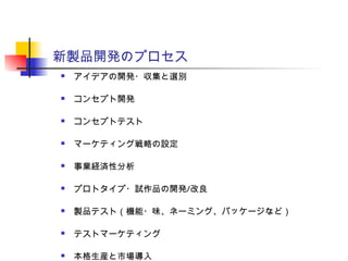 新製品開発のプロセス
 アイデアの開発・収集と選別
 コンセプト開発
 コンセプトテスト
 マーケティング戦略の設定
 事業経済性分析
 プロトタイプ・試作品の開発/改良
 製品テスト（機能・味、ネーミング、パッケージなど）
 テストマーケティング
 本格生産と市場導入
 