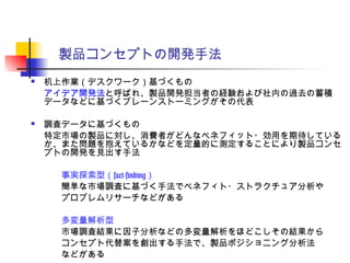 製品コンセプトの開発手法
 机上作業（デスクワーク）基づくもの
アイデア開発法と呼ばれ、製品開発担当者の経験および社内の過去の蓄積
データなどに基づくブレーンストーミングがその代表
 調査データに基づくもの
特定市場の製品に対し、消費者がどんなベネフィット・効用を期待している
か、また問題を抱えているかなどを定量的に測定することにより製品コンセ
プトの開発を見出す手法
　　事実探索型（fact-finding）
　　簡単な市場調査に基づく手法でベネフィト・ストラクチュア分析や
　　プロブレムリサーチなどがある
　　多変量解析型
　　市場調査結果に因子分析などの多変量解析をほどこしその結果から
　　コンセプト代替案を創出する手法で、製品ポジショニング分析法
　　などがある
 