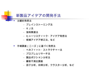 新製品アイデアの開発手法
 主観的発想法
– ブレインストーミング法
– ＫＪ法
– 強制関連法
– ヒューリスティック・アイデア発想法
– 候補アイデア修正法、など
 市場調査（ニーズ）に基づく発想法
– ベネフィット・ストラクチャー法
– プロブレムリサーチ法
– 製品ポジション分析法
– 顧客不満足調査
– 因子分析、回帰分析、クラスター分析、など
 