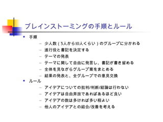 ブレインストーミングの手順とルール
 手順
– 少人数（3人から10人くらい）のグループに分かれる
– 進行役と書記を決定する
– テーマの発表
– テーマに関して自由に発言し、書記が書き留める
– 全体を見ながらグループ案をまとめる
– 結果の発表と、全グループでの意見交換
 ルール
– アイデアについての批判/判断/結論は行わない
– アイデアは自由奔放であればあるほど良い
– アイデアの数は多ければ多い程よい
– 他人のアイデアとの結合/改善を考える
 