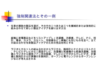 強制関連法とその一例
 任意の複数の製品を選び、その中の二つまたは三つを機械的または強制的に
組み合わせて新しい製品アイデアを創り出す方法
縦軸に家電製品などをリストアップし（洗濯機、冷蔵庫、テレビ、ＰＣ、時
計、電卓、カメラ、カセット、双眼鏡など）横軸にも同じものを並べ、全て
の組み合わせを新製品アイデアのための発送材料とする
ラジオとカセットの組み合わせからラジカセ、腕時計とＰＣからリストＰＣ
、テレビとテレビから二画面テレビ、洗濯機と乾燥機から乾燥洗濯機、双眼
鏡とラジオから競馬ファン用双眼鏡、テレビとビデオからテレビデオ、計算
機と腕時計から計算機付き腕時計、オーブンと電子レンジからオーブンレン
ジなどが考え出される
 