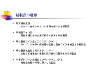 新製品の種類
 新市場創造型
　　今までに存在しなかった市場を創り出す新製品
 新製品ライン型
　　既存市場にその企業が初めて参入する新製品
 既存製品ライン型（エクステンション）
　　味・パッケージ・価格等の変更で既存ラインを補強する新製品
 既存製品改良型（モデルチェンジ）
　　性能などを改良・改善し既存品の代替物となる新製品
 市場ポジション変更型（リポジショニング）
　　既存品を他の市場に導入した製品
 