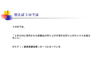 例えば３Ｍでは
３Ｍ社では、
「５年以内に発売された新製品の売り上げが毎年全売り上げの４０％を超え
ること」
がＫＰＩ（重要業績指標）の一つになっている
 