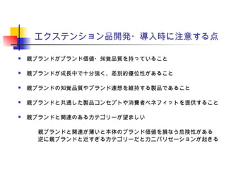 エクステンション品開発・導入時に注意する点
 親ブランドがブランド価値・知覚品質を持っていること
 親ブランドが成長中で十分強く、差別的優位性があること
 親ブランドの知覚品質やブランド連想を維持する製品であること
 親ブランドと共通した製品コンセプトや消費者ベネフィットを提供すること
 親ブランドと関連のあるカテゴリーが望ましい
　　親ブランドと関連が薄いと本体のブランド価値を損なう危険性がある
　　逆に親ブランドと近すぎるカテゴリーだとカニバリゼーションが起きる
 