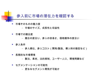 参入前に市場の潜在力を確認する
 市場そのものの魅力度
– 市場のサイズ、成長性と収益性
 市場での競合度
– 競合の度合い、参入の容易さ、価格競争の度合い
 参入条件
– 参入順位、参入コスト（開発/製造、導入時の販促など）
 長期的な市場環境
– 製法、素材、法的規制、ユーザー人口、環境問題など
 セグメンテーションの可能性
– 更なるセグメント開発が可能か
 