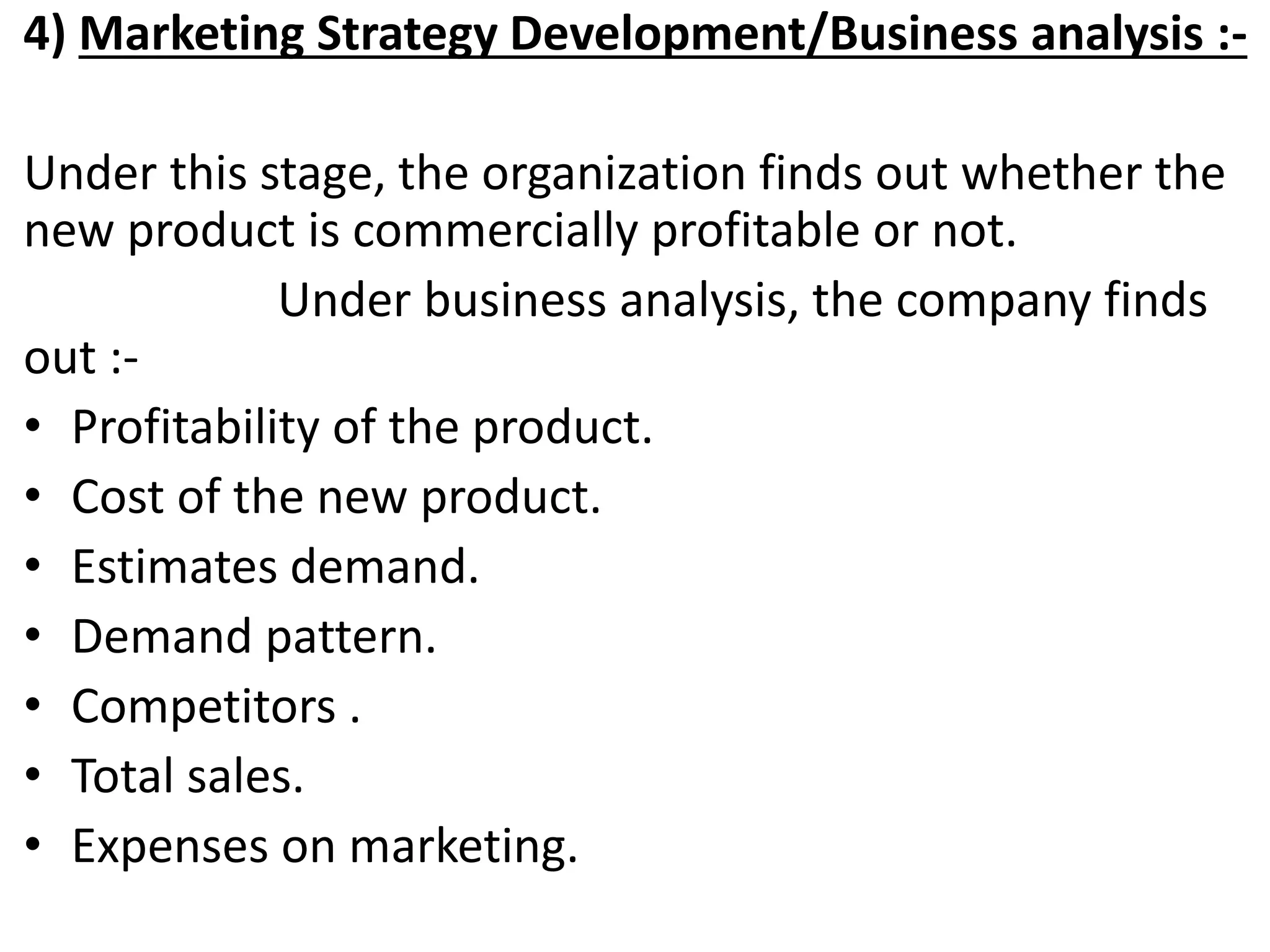 4) Marketing Strategy Development/Business analysis :-
Under this stage, the organization finds out whether the
new product is commercially profitable or not.
Under business analysis, the company finds
out :-
• Profitability of the product.
• Cost of the new product.
• Estimates demand.
• Demand pattern.
• Competitors .
• Total sales.
• Expenses on marketing.
 