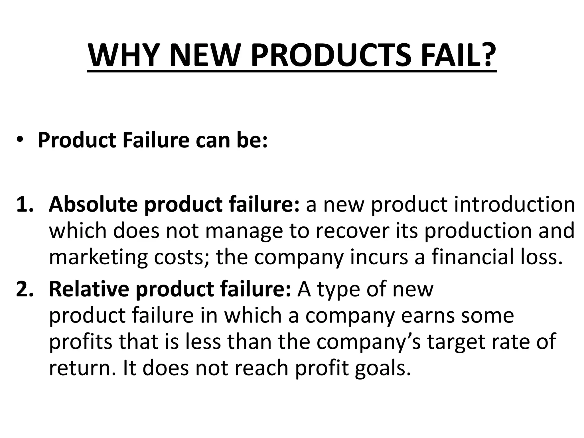 WHY NEW PRODUCTS FAIL?
• Product Failure can be:
1. Absolute product failure: a new product introduction
which does not manage to recover its production and
marketing costs; the company incurs a financial loss.
2. Relative product failure: A type of new
product failure in which a company earns some
profits that is less than the company’s target rate of
return. It does not reach profit goals.
 