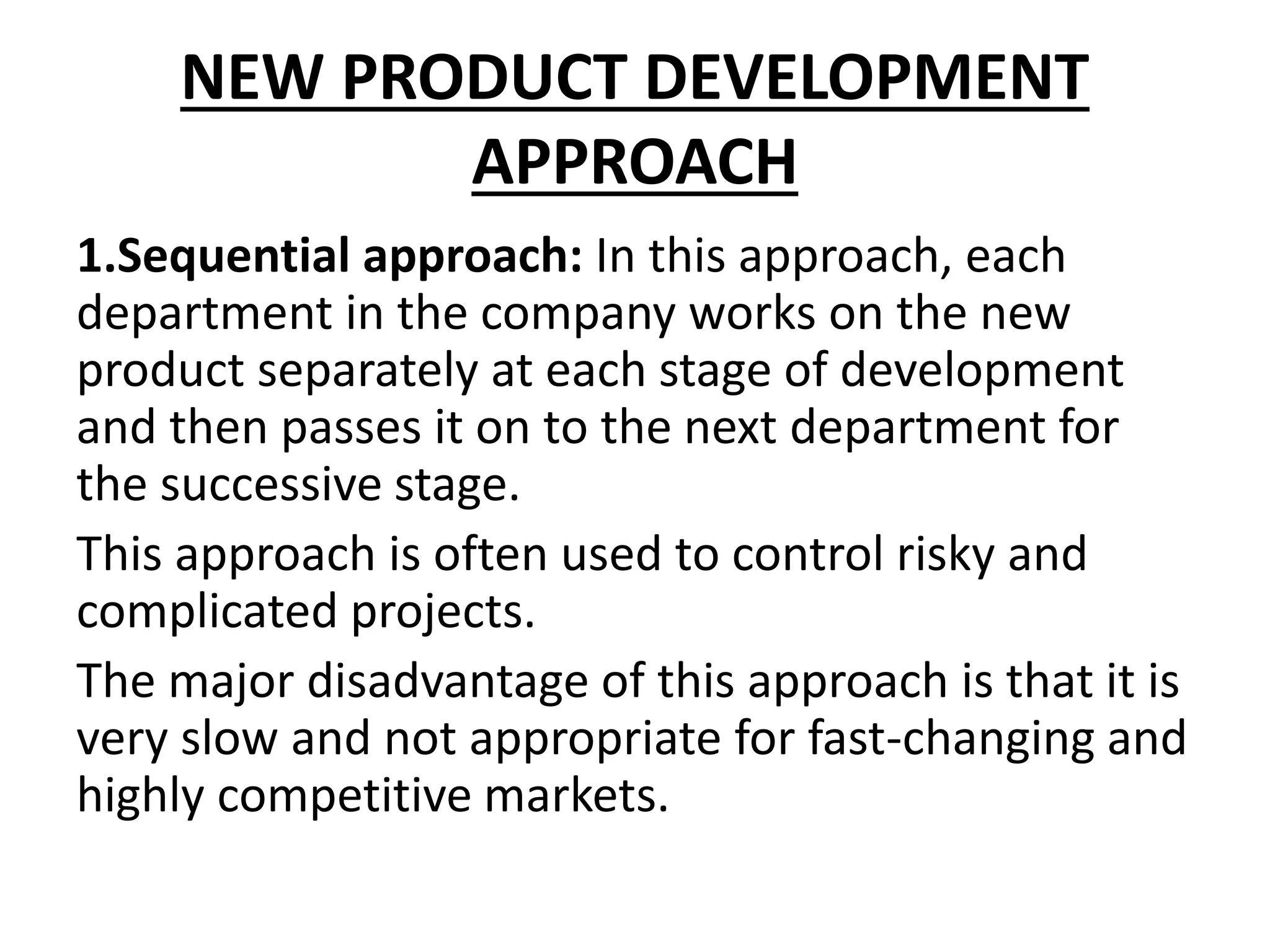 NEW PRODUCT DEVELOPMENT
APPROACH
1.Sequential approach: In this approach, each
department in the company works on the new
product separately at each stage of development
and then passes it on to the next department for
the successive stage.
This approach is often used to control risky and
complicated projects.
The major disadvantage of this approach is that it is
very slow and not appropriate for fast-changing and
highly competitive markets.
 