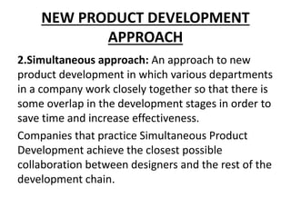 NEW PRODUCT DEVELOPMENT
APPROACH
2.Simultaneous approach: An approach to new
product development in which various departments
in a company work closely together so that there is
some overlap in the development stages in order to
save time and increase effectiveness.
Companies that practice Simultaneous Product
Development achieve the closest possible
collaboration between designers and the rest of the
development chain.
 