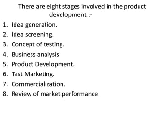 There are eight stages involved in the product
development :-
1. Idea generation.
2. Idea screening.
3. Concept of testing.
4. Business analysis
5. Product Development.
6. Test Marketing.
7. Commercialization.
8. Review of market performance
 