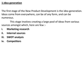 1.Idea generation
The first stage of the New Product Development is the idea generation.
Ideas come from everywhere, can be of any form, and can be
numerous.
This stage involves creating a large pool of ideas from various
sources amongst which, here are few :-
i. Marketing research
ii. Internal sources
iii. SWOT analysis
iv. Competitors
 